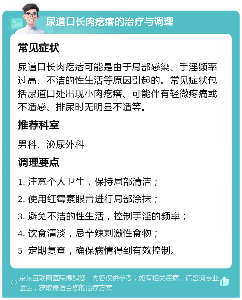 尿道口长肉疙瘩的治疗与调理 常见症状 尿道口长肉疙瘩可能是由于局部感染、手淫频率过高、不洁的性生活等原因引起的。常见症状包括尿道口处出现小肉疙瘩、可能伴有轻微疼痛或不适感、排尿时无明显不适等。 推荐科室 男科、泌尿外科 调理要点 1. 注意个人卫生，保持局部清洁； 2. 使用红霉素眼膏进行局部涂抹； 3. 避免不洁的性生活，控制手淫的频率； 4. 饮食清淡，忌辛辣刺激性食物； 5. 定期复查，确保病情得到有效控制。