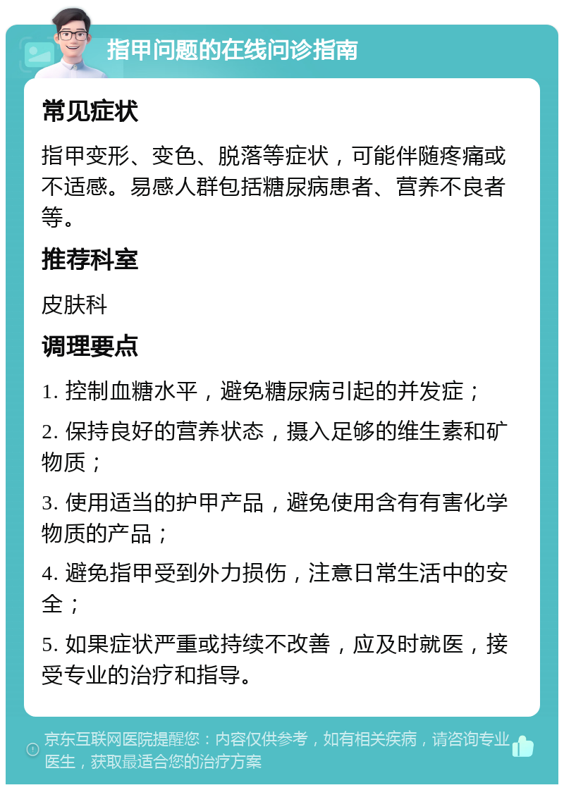 指甲问题的在线问诊指南 常见症状 指甲变形、变色、脱落等症状，可能伴随疼痛或不适感。易感人群包括糖尿病患者、营养不良者等。 推荐科室 皮肤科 调理要点 1. 控制血糖水平，避免糖尿病引起的并发症； 2. 保持良好的营养状态，摄入足够的维生素和矿物质； 3. 使用适当的护甲产品，避免使用含有有害化学物质的产品； 4. 避免指甲受到外力损伤，注意日常生活中的安全； 5. 如果症状严重或持续不改善，应及时就医，接受专业的治疗和指导。