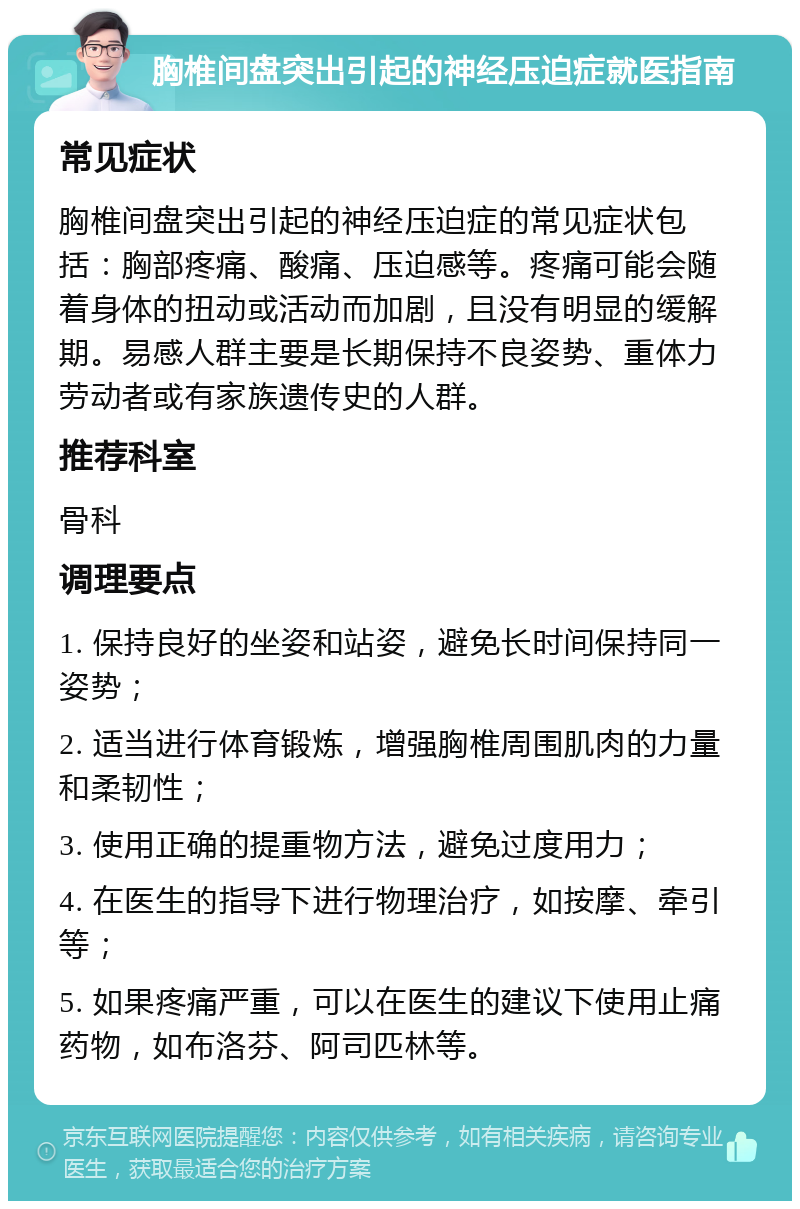 胸椎间盘突出引起的神经压迫症就医指南 常见症状 胸椎间盘突出引起的神经压迫症的常见症状包括：胸部疼痛、酸痛、压迫感等。疼痛可能会随着身体的扭动或活动而加剧，且没有明显的缓解期。易感人群主要是长期保持不良姿势、重体力劳动者或有家族遗传史的人群。 推荐科室 骨科 调理要点 1. 保持良好的坐姿和站姿，避免长时间保持同一姿势； 2. 适当进行体育锻炼，增强胸椎周围肌肉的力量和柔韧性； 3. 使用正确的提重物方法，避免过度用力； 4. 在医生的指导下进行物理治疗，如按摩、牵引等； 5. 如果疼痛严重，可以在医生的建议下使用止痛药物，如布洛芬、阿司匹林等。