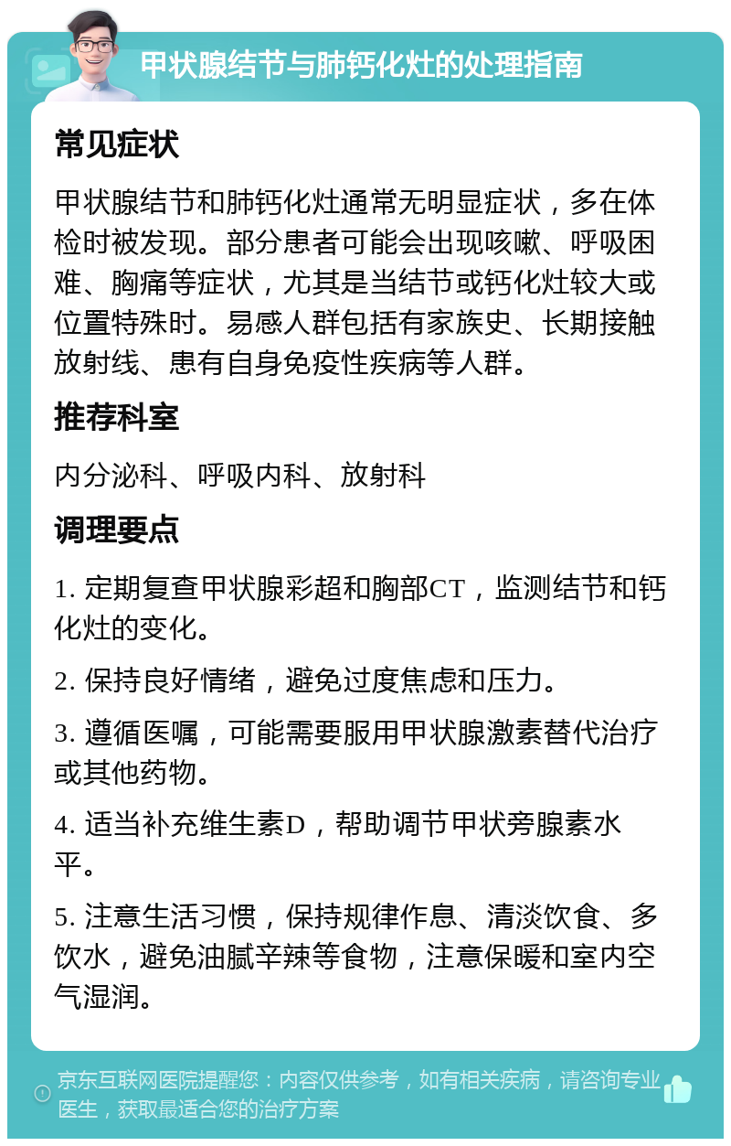 甲状腺结节与肺钙化灶的处理指南 常见症状 甲状腺结节和肺钙化灶通常无明显症状，多在体检时被发现。部分患者可能会出现咳嗽、呼吸困难、胸痛等症状，尤其是当结节或钙化灶较大或位置特殊时。易感人群包括有家族史、长期接触放射线、患有自身免疫性疾病等人群。 推荐科室 内分泌科、呼吸内科、放射科 调理要点 1. 定期复查甲状腺彩超和胸部CT，监测结节和钙化灶的变化。 2. 保持良好情绪，避免过度焦虑和压力。 3. 遵循医嘱，可能需要服用甲状腺激素替代治疗或其他药物。 4. 适当补充维生素D，帮助调节甲状旁腺素水平。 5. 注意生活习惯，保持规律作息、清淡饮食、多饮水，避免油腻辛辣等食物，注意保暖和室内空气湿润。