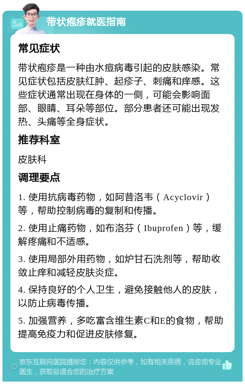 带状疱疹就医指南 常见症状 带状疱疹是一种由水痘病毒引起的皮肤感染。常见症状包括皮肤红肿、起疹子、刺痛和痒感。这些症状通常出现在身体的一侧，可能会影响面部、眼睛、耳朵等部位。部分患者还可能出现发热、头痛等全身症状。 推荐科室 皮肤科 调理要点 1. 使用抗病毒药物，如阿昔洛韦（Acyclovir）等，帮助控制病毒的复制和传播。 2. 使用止痛药物，如布洛芬（Ibuprofen）等，缓解疼痛和不适感。 3. 使用局部外用药物，如炉甘石洗剂等，帮助收敛止痒和减轻皮肤炎症。 4. 保持良好的个人卫生，避免接触他人的皮肤，以防止病毒传播。 5. 加强营养，多吃富含维生素C和E的食物，帮助提高免疫力和促进皮肤修复。