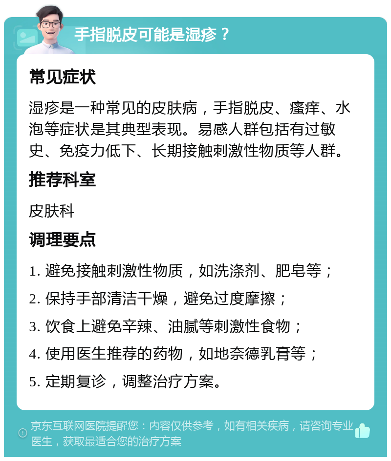 手指脱皮可能是湿疹？ 常见症状 湿疹是一种常见的皮肤病，手指脱皮、瘙痒、水泡等症状是其典型表现。易感人群包括有过敏史、免疫力低下、长期接触刺激性物质等人群。 推荐科室 皮肤科 调理要点 1. 避免接触刺激性物质，如洗涤剂、肥皂等； 2. 保持手部清洁干燥，避免过度摩擦； 3. 饮食上避免辛辣、油腻等刺激性食物； 4. 使用医生推荐的药物，如地奈德乳膏等； 5. 定期复诊，调整治疗方案。