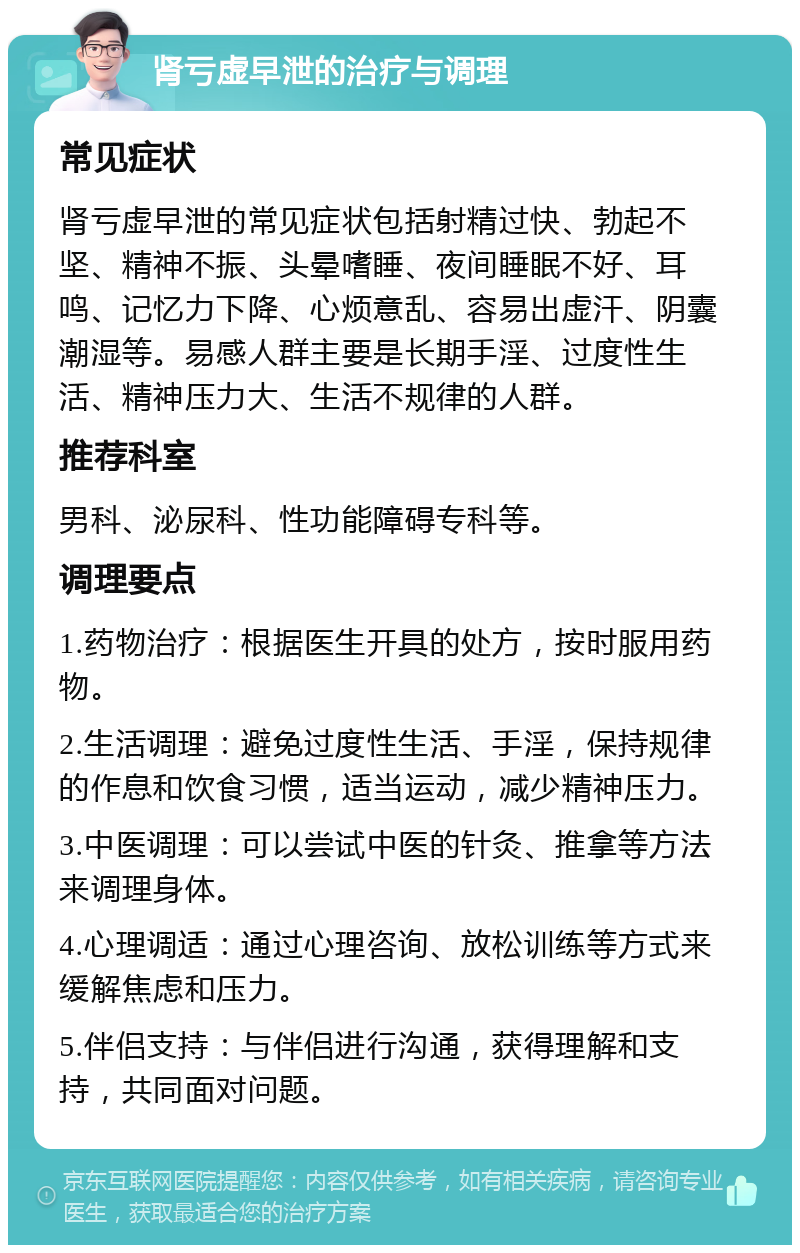 肾亏虚早泄的治疗与调理 常见症状 肾亏虚早泄的常见症状包括射精过快、勃起不坚、精神不振、头晕嗜睡、夜间睡眠不好、耳鸣、记忆力下降、心烦意乱、容易出虚汗、阴囊潮湿等。易感人群主要是长期手淫、过度性生活、精神压力大、生活不规律的人群。 推荐科室 男科、泌尿科、性功能障碍专科等。 调理要点 1.药物治疗：根据医生开具的处方，按时服用药物。 2.生活调理：避免过度性生活、手淫，保持规律的作息和饮食习惯，适当运动，减少精神压力。 3.中医调理：可以尝试中医的针灸、推拿等方法来调理身体。 4.心理调适：通过心理咨询、放松训练等方式来缓解焦虑和压力。 5.伴侣支持：与伴侣进行沟通，获得理解和支持，共同面对问题。