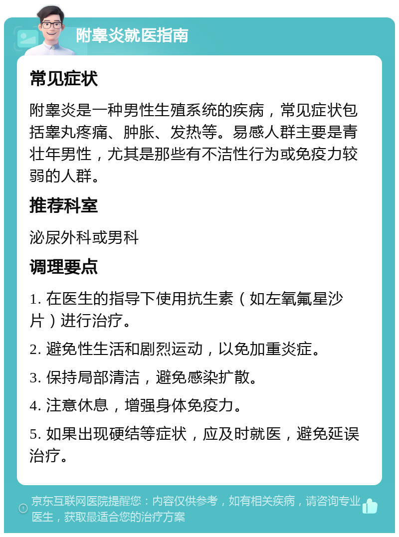 附睾炎就医指南 常见症状 附睾炎是一种男性生殖系统的疾病，常见症状包括睾丸疼痛、肿胀、发热等。易感人群主要是青壮年男性，尤其是那些有不洁性行为或免疫力较弱的人群。 推荐科室 泌尿外科或男科 调理要点 1. 在医生的指导下使用抗生素（如左氧氟星沙片）进行治疗。 2. 避免性生活和剧烈运动，以免加重炎症。 3. 保持局部清洁，避免感染扩散。 4. 注意休息，增强身体免疫力。 5. 如果出现硬结等症状，应及时就医，避免延误治疗。