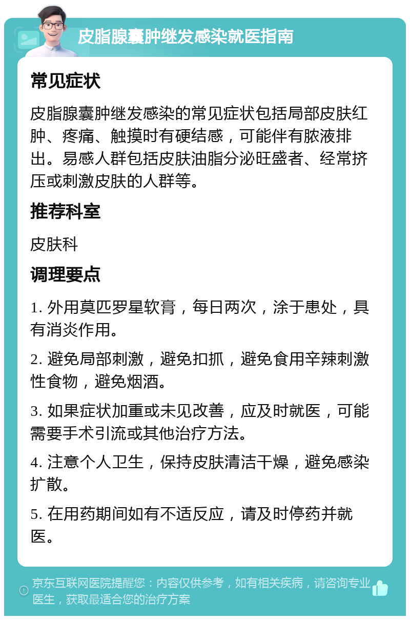 皮脂腺囊肿继发感染就医指南 常见症状 皮脂腺囊肿继发感染的常见症状包括局部皮肤红肿、疼痛、触摸时有硬结感，可能伴有脓液排出。易感人群包括皮肤油脂分泌旺盛者、经常挤压或刺激皮肤的人群等。 推荐科室 皮肤科 调理要点 1. 外用莫匹罗星软膏，每日两次，涂于患处，具有消炎作用。 2. 避免局部刺激，避免扣抓，避免食用辛辣刺激性食物，避免烟酒。 3. 如果症状加重或未见改善，应及时就医，可能需要手术引流或其他治疗方法。 4. 注意个人卫生，保持皮肤清洁干燥，避免感染扩散。 5. 在用药期间如有不适反应，请及时停药并就医。