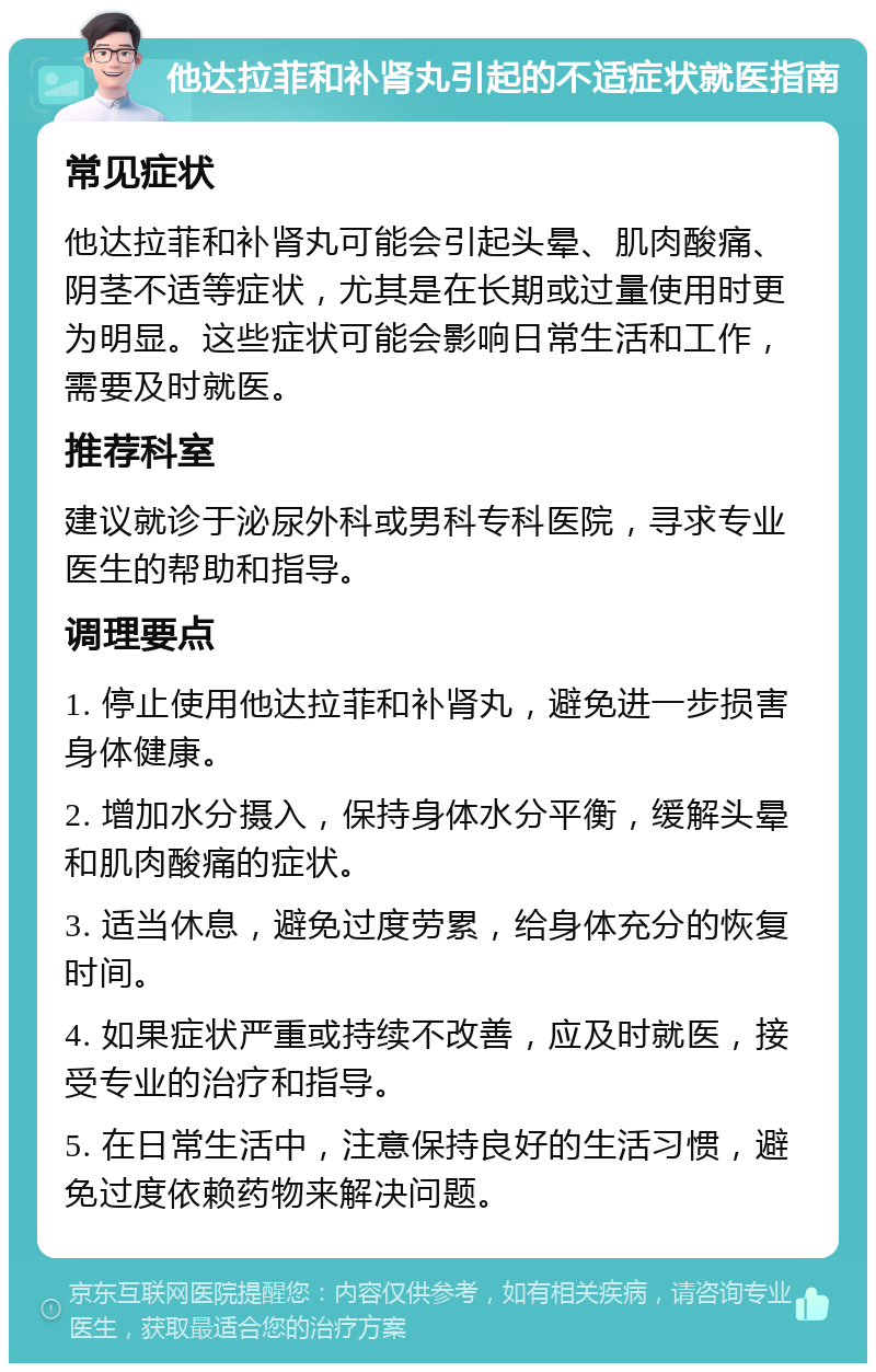 他达拉菲和补肾丸引起的不适症状就医指南 常见症状 他达拉菲和补肾丸可能会引起头晕、肌肉酸痛、阴茎不适等症状，尤其是在长期或过量使用时更为明显。这些症状可能会影响日常生活和工作，需要及时就医。 推荐科室 建议就诊于泌尿外科或男科专科医院，寻求专业医生的帮助和指导。 调理要点 1. 停止使用他达拉菲和补肾丸，避免进一步损害身体健康。 2. 增加水分摄入，保持身体水分平衡，缓解头晕和肌肉酸痛的症状。 3. 适当休息，避免过度劳累，给身体充分的恢复时间。 4. 如果症状严重或持续不改善，应及时就医，接受专业的治疗和指导。 5. 在日常生活中，注意保持良好的生活习惯，避免过度依赖药物来解决问题。