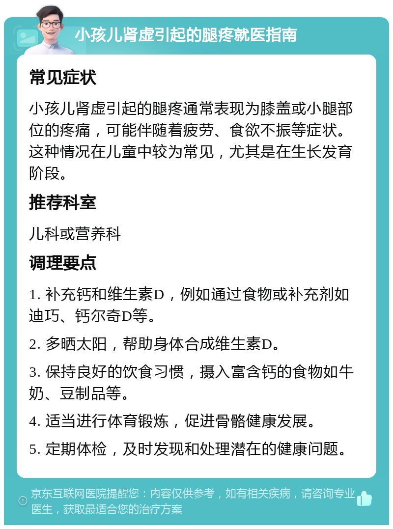 小孩儿肾虚引起的腿疼就医指南 常见症状 小孩儿肾虚引起的腿疼通常表现为膝盖或小腿部位的疼痛，可能伴随着疲劳、食欲不振等症状。这种情况在儿童中较为常见，尤其是在生长发育阶段。 推荐科室 儿科或营养科 调理要点 1. 补充钙和维生素D，例如通过食物或补充剂如迪巧、钙尔奇D等。 2. 多晒太阳，帮助身体合成维生素D。 3. 保持良好的饮食习惯，摄入富含钙的食物如牛奶、豆制品等。 4. 适当进行体育锻炼，促进骨骼健康发展。 5. 定期体检，及时发现和处理潜在的健康问题。