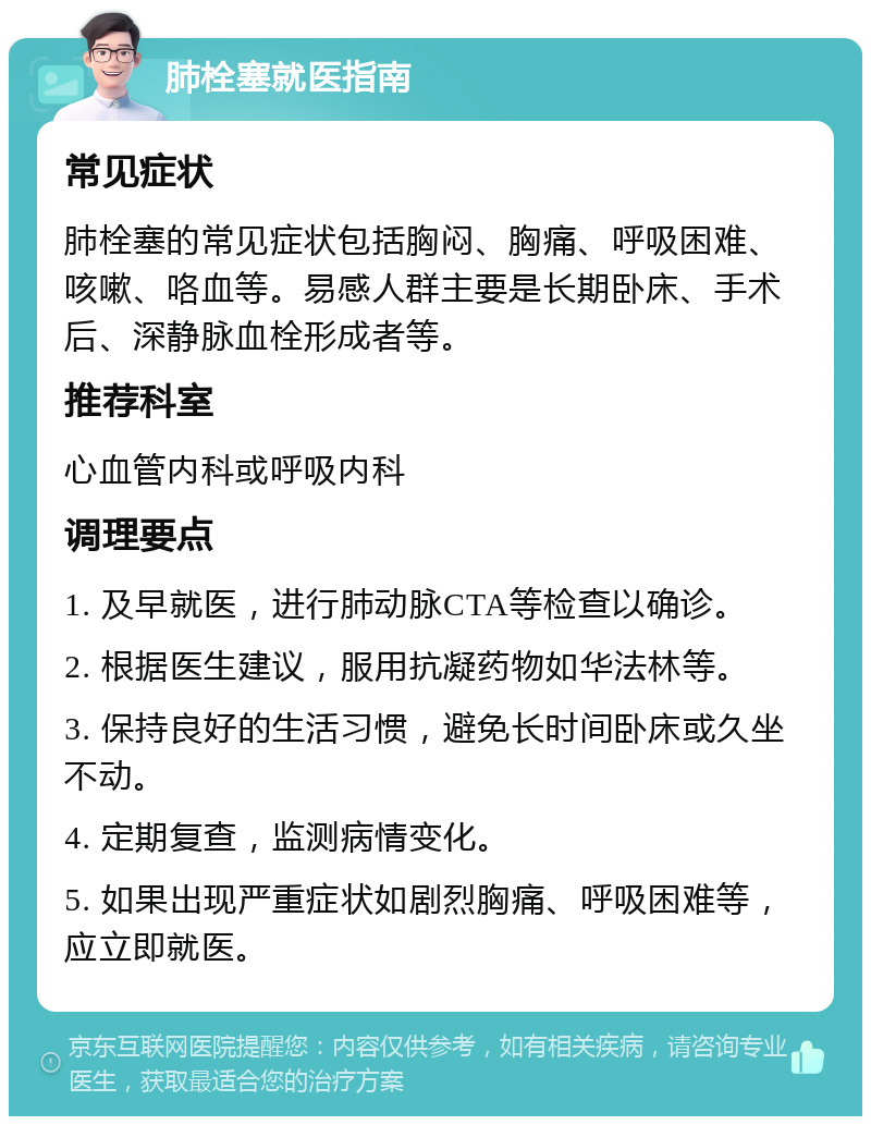 肺栓塞就医指南 常见症状 肺栓塞的常见症状包括胸闷、胸痛、呼吸困难、咳嗽、咯血等。易感人群主要是长期卧床、手术后、深静脉血栓形成者等。 推荐科室 心血管内科或呼吸内科 调理要点 1. 及早就医，进行肺动脉CTA等检查以确诊。 2. 根据医生建议，服用抗凝药物如华法林等。 3. 保持良好的生活习惯，避免长时间卧床或久坐不动。 4. 定期复查，监测病情变化。 5. 如果出现严重症状如剧烈胸痛、呼吸困难等，应立即就医。