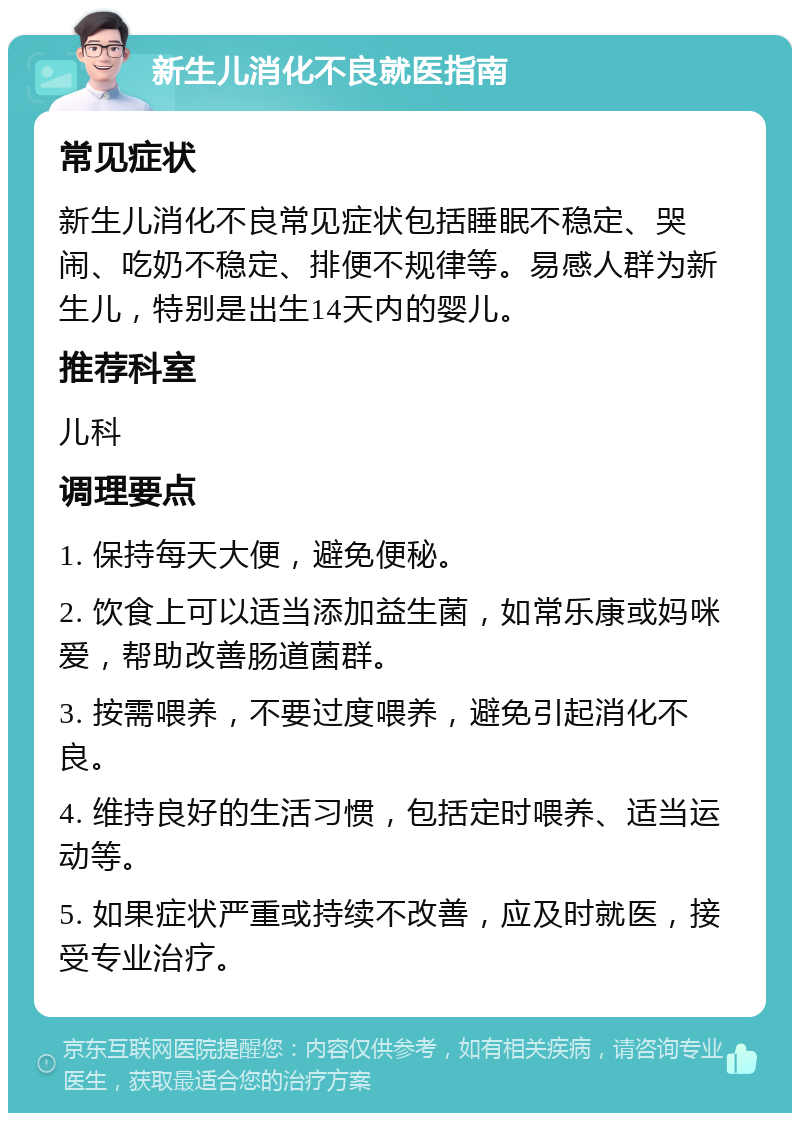 新生儿消化不良就医指南 常见症状 新生儿消化不良常见症状包括睡眠不稳定、哭闹、吃奶不稳定、排便不规律等。易感人群为新生儿，特别是出生14天内的婴儿。 推荐科室 儿科 调理要点 1. 保持每天大便，避免便秘。 2. 饮食上可以适当添加益生菌，如常乐康或妈咪爱，帮助改善肠道菌群。 3. 按需喂养，不要过度喂养，避免引起消化不良。 4. 维持良好的生活习惯，包括定时喂养、适当运动等。 5. 如果症状严重或持续不改善，应及时就医，接受专业治疗。