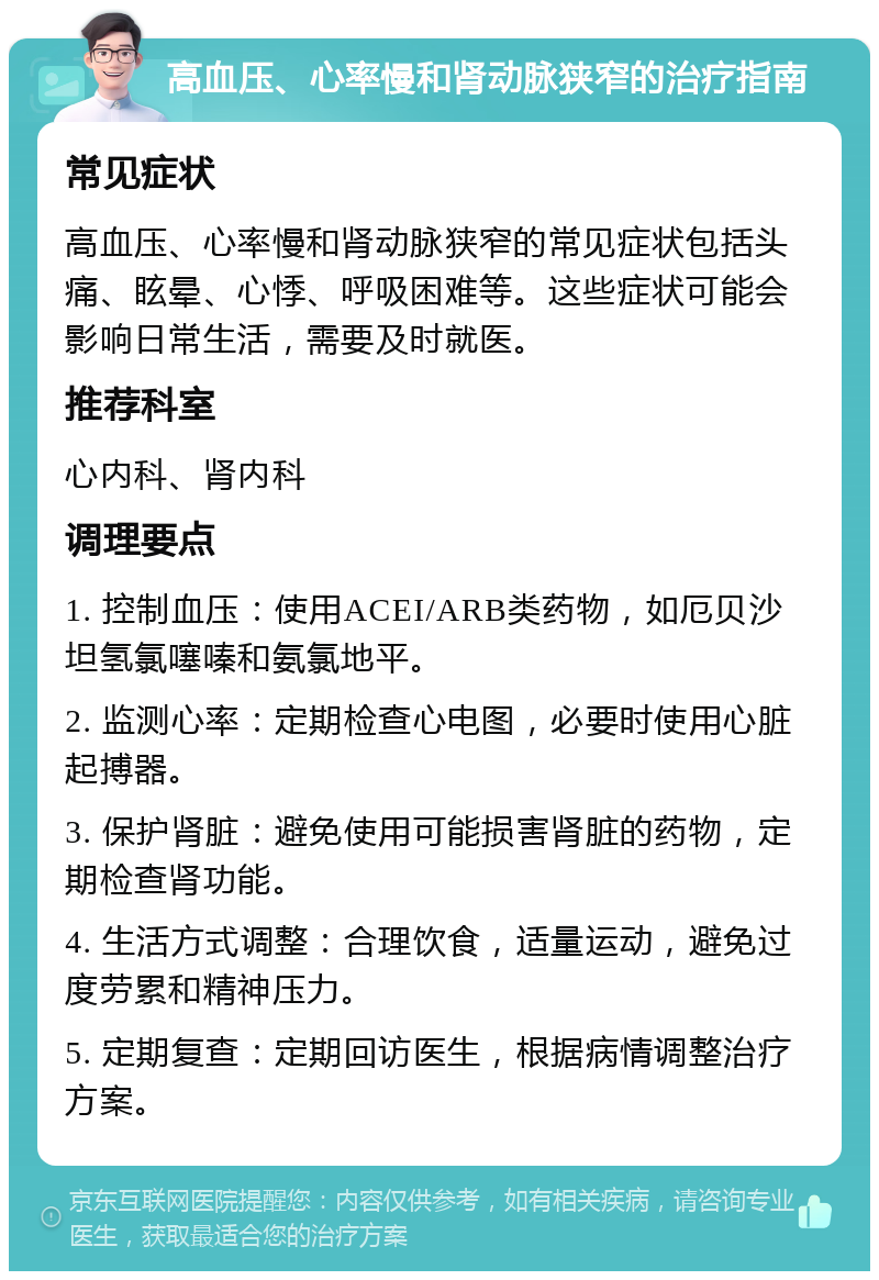 高血压、心率慢和肾动脉狭窄的治疗指南 常见症状 高血压、心率慢和肾动脉狭窄的常见症状包括头痛、眩晕、心悸、呼吸困难等。这些症状可能会影响日常生活，需要及时就医。 推荐科室 心内科、肾内科 调理要点 1. 控制血压：使用ACEI/ARB类药物，如厄贝沙坦氢氯噻嗪和氨氯地平。 2. 监测心率：定期检查心电图，必要时使用心脏起搏器。 3. 保护肾脏：避免使用可能损害肾脏的药物，定期检查肾功能。 4. 生活方式调整：合理饮食，适量运动，避免过度劳累和精神压力。 5. 定期复查：定期回访医生，根据病情调整治疗方案。