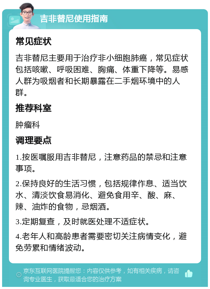 吉非替尼使用指南 常见症状 吉非替尼主要用于治疗非小细胞肺癌，常见症状包括咳嗽、呼吸困难、胸痛、体重下降等。易感人群为吸烟者和长期暴露在二手烟环境中的人群。 推荐科室 肿瘤科 调理要点 1.按医嘱服用吉非替尼，注意药品的禁忌和注意事项。 2.保持良好的生活习惯，包括规律作息、适当饮水、清淡饮食易消化、避免食用辛、酸、麻、辣、油炸的食物，忌烟酒。 3.定期复查，及时就医处理不适症状。 4.老年人和高龄患者需要密切关注病情变化，避免劳累和情绪波动。