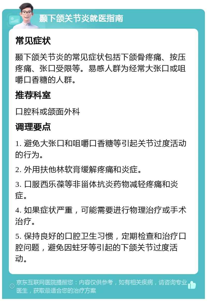 颞下颌关节炎就医指南 常见症状 颞下颌关节炎的常见症状包括下颌骨疼痛、按压疼痛、张口受限等。易感人群为经常大张口或咀嚼口香糖的人群。 推荐科室 口腔科或颌面外科 调理要点 1. 避免大张口和咀嚼口香糖等引起关节过度活动的行为。 2. 外用扶他林软膏缓解疼痛和炎症。 3. 口服西乐葆等非甾体抗炎药物减轻疼痛和炎症。 4. 如果症状严重，可能需要进行物理治疗或手术治疗。 5. 保持良好的口腔卫生习惯，定期检查和治疗口腔问题，避免因蛀牙等引起的下颌关节过度活动。