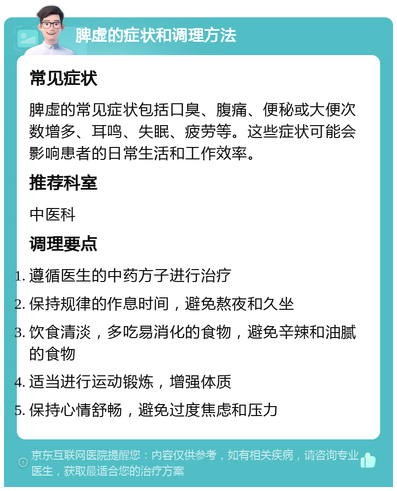 脾虚的症状和调理方法 常见症状 脾虚的常见症状包括口臭、腹痛、便秘或大便次数增多、耳鸣、失眠、疲劳等。这些症状可能会影响患者的日常生活和工作效率。 推荐科室 中医科 调理要点 遵循医生的中药方子进行治疗 保持规律的作息时间，避免熬夜和久坐 饮食清淡，多吃易消化的食物，避免辛辣和油腻的食物 适当进行运动锻炼，增强体质 保持心情舒畅，避免过度焦虑和压力