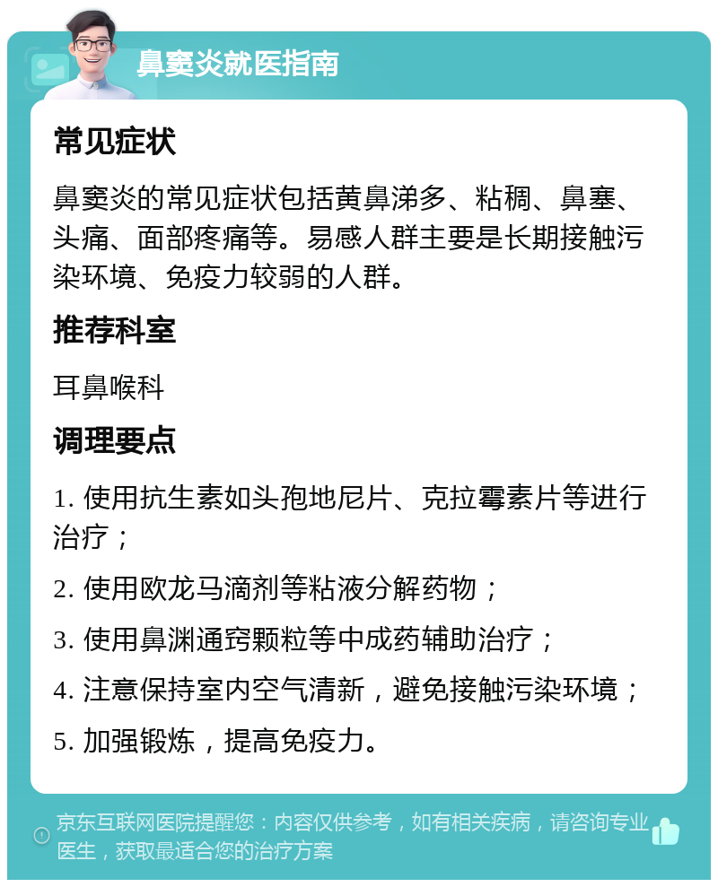 鼻窦炎就医指南 常见症状 鼻窦炎的常见症状包括黄鼻涕多、粘稠、鼻塞、头痛、面部疼痛等。易感人群主要是长期接触污染环境、免疫力较弱的人群。 推荐科室 耳鼻喉科 调理要点 1. 使用抗生素如头孢地尼片、克拉霉素片等进行治疗； 2. 使用欧龙马滴剂等粘液分解药物； 3. 使用鼻渊通窍颗粒等中成药辅助治疗； 4. 注意保持室内空气清新，避免接触污染环境； 5. 加强锻炼，提高免疫力。