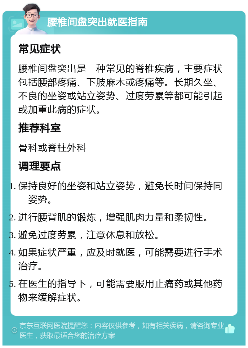 腰椎间盘突出就医指南 常见症状 腰椎间盘突出是一种常见的脊椎疾病，主要症状包括腰部疼痛、下肢麻木或疼痛等。长期久坐、不良的坐姿或站立姿势、过度劳累等都可能引起或加重此病的症状。 推荐科室 骨科或脊柱外科 调理要点 保持良好的坐姿和站立姿势，避免长时间保持同一姿势。 进行腰背肌的锻炼，增强肌肉力量和柔韧性。 避免过度劳累，注意休息和放松。 如果症状严重，应及时就医，可能需要进行手术治疗。 在医生的指导下，可能需要服用止痛药或其他药物来缓解症状。