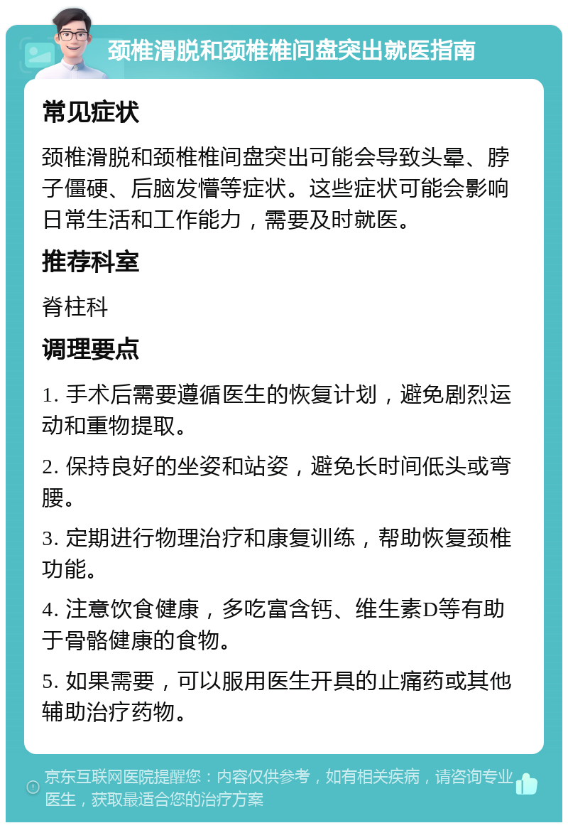 颈椎滑脱和颈椎椎间盘突出就医指南 常见症状 颈椎滑脱和颈椎椎间盘突出可能会导致头晕、脖子僵硬、后脑发懵等症状。这些症状可能会影响日常生活和工作能力，需要及时就医。 推荐科室 脊柱科 调理要点 1. 手术后需要遵循医生的恢复计划，避免剧烈运动和重物提取。 2. 保持良好的坐姿和站姿，避免长时间低头或弯腰。 3. 定期进行物理治疗和康复训练，帮助恢复颈椎功能。 4. 注意饮食健康，多吃富含钙、维生素D等有助于骨骼健康的食物。 5. 如果需要，可以服用医生开具的止痛药或其他辅助治疗药物。