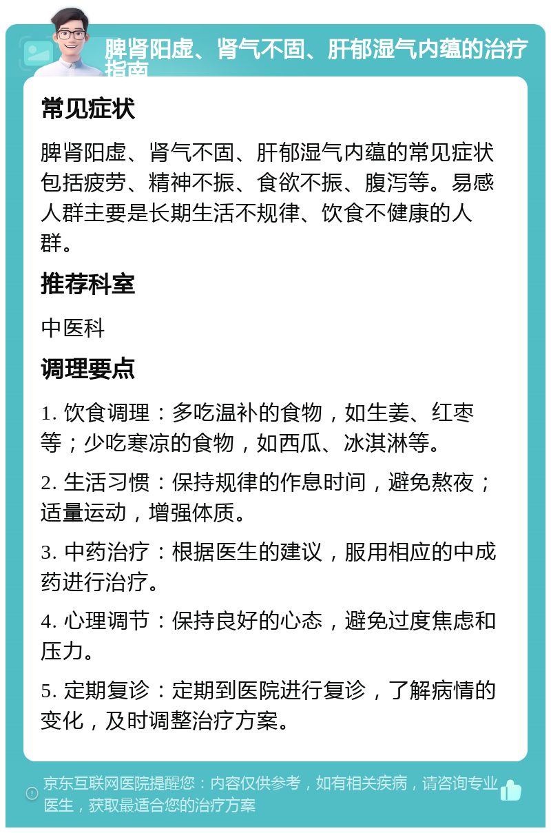 脾肾阳虚、肾气不固、肝郁湿气内蕴的治疗指南 常见症状 脾肾阳虚、肾气不固、肝郁湿气内蕴的常见症状包括疲劳、精神不振、食欲不振、腹泻等。易感人群主要是长期生活不规律、饮食不健康的人群。 推荐科室 中医科 调理要点 1. 饮食调理：多吃温补的食物，如生姜、红枣等；少吃寒凉的食物，如西瓜、冰淇淋等。 2. 生活习惯：保持规律的作息时间，避免熬夜；适量运动，增强体质。 3. 中药治疗：根据医生的建议，服用相应的中成药进行治疗。 4. 心理调节：保持良好的心态，避免过度焦虑和压力。 5. 定期复诊：定期到医院进行复诊，了解病情的变化，及时调整治疗方案。