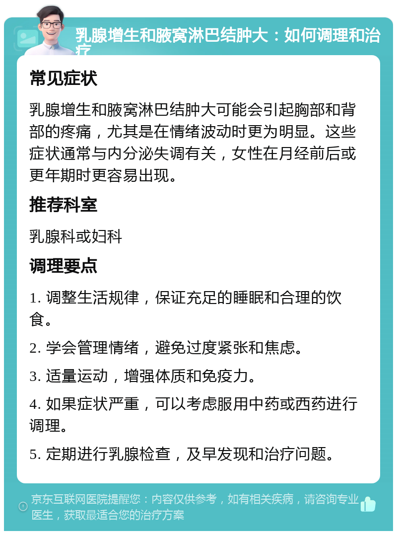 乳腺增生和腋窝淋巴结肿大：如何调理和治疗 常见症状 乳腺增生和腋窝淋巴结肿大可能会引起胸部和背部的疼痛，尤其是在情绪波动时更为明显。这些症状通常与内分泌失调有关，女性在月经前后或更年期时更容易出现。 推荐科室 乳腺科或妇科 调理要点 1. 调整生活规律，保证充足的睡眠和合理的饮食。 2. 学会管理情绪，避免过度紧张和焦虑。 3. 适量运动，增强体质和免疫力。 4. 如果症状严重，可以考虑服用中药或西药进行调理。 5. 定期进行乳腺检查，及早发现和治疗问题。