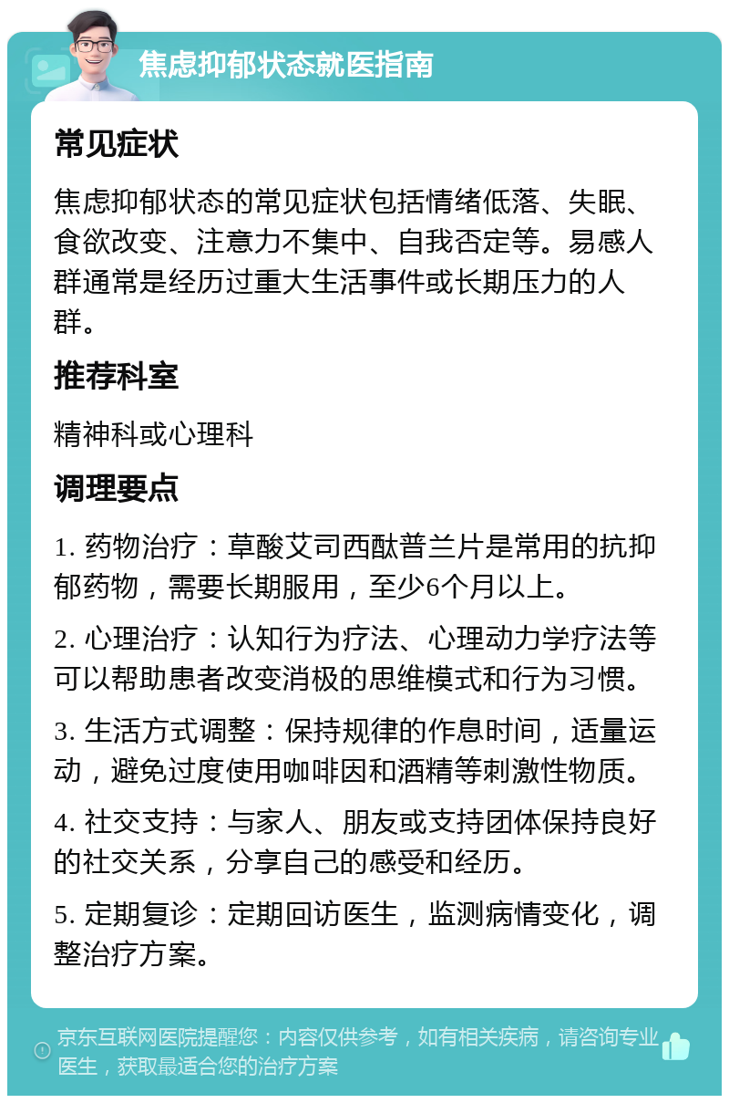 焦虑抑郁状态就医指南 常见症状 焦虑抑郁状态的常见症状包括情绪低落、失眠、食欲改变、注意力不集中、自我否定等。易感人群通常是经历过重大生活事件或长期压力的人群。 推荐科室 精神科或心理科 调理要点 1. 药物治疗：草酸艾司西酞普兰片是常用的抗抑郁药物，需要长期服用，至少6个月以上。 2. 心理治疗：认知行为疗法、心理动力学疗法等可以帮助患者改变消极的思维模式和行为习惯。 3. 生活方式调整：保持规律的作息时间，适量运动，避免过度使用咖啡因和酒精等刺激性物质。 4. 社交支持：与家人、朋友或支持团体保持良好的社交关系，分享自己的感受和经历。 5. 定期复诊：定期回访医生，监测病情变化，调整治疗方案。