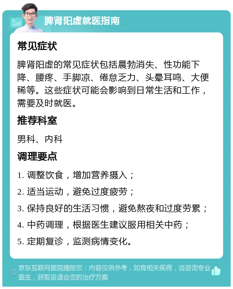 脾肾阳虚就医指南 常见症状 脾肾阳虚的常见症状包括晨勃消失、性功能下降、腰疼、手脚凉、倦怠乏力、头晕耳鸣、大便稀等。这些症状可能会影响到日常生活和工作，需要及时就医。 推荐科室 男科、内科 调理要点 1. 调整饮食，增加营养摄入； 2. 适当运动，避免过度疲劳； 3. 保持良好的生活习惯，避免熬夜和过度劳累； 4. 中药调理，根据医生建议服用相关中药； 5. 定期复诊，监测病情变化。