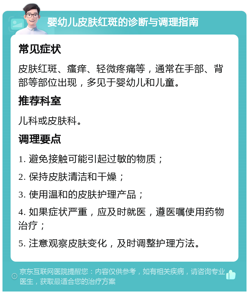 婴幼儿皮肤红斑的诊断与调理指南 常见症状 皮肤红斑、瘙痒、轻微疼痛等，通常在手部、背部等部位出现，多见于婴幼儿和儿童。 推荐科室 儿科或皮肤科。 调理要点 1. 避免接触可能引起过敏的物质； 2. 保持皮肤清洁和干燥； 3. 使用温和的皮肤护理产品； 4. 如果症状严重，应及时就医，遵医嘱使用药物治疗； 5. 注意观察皮肤变化，及时调整护理方法。