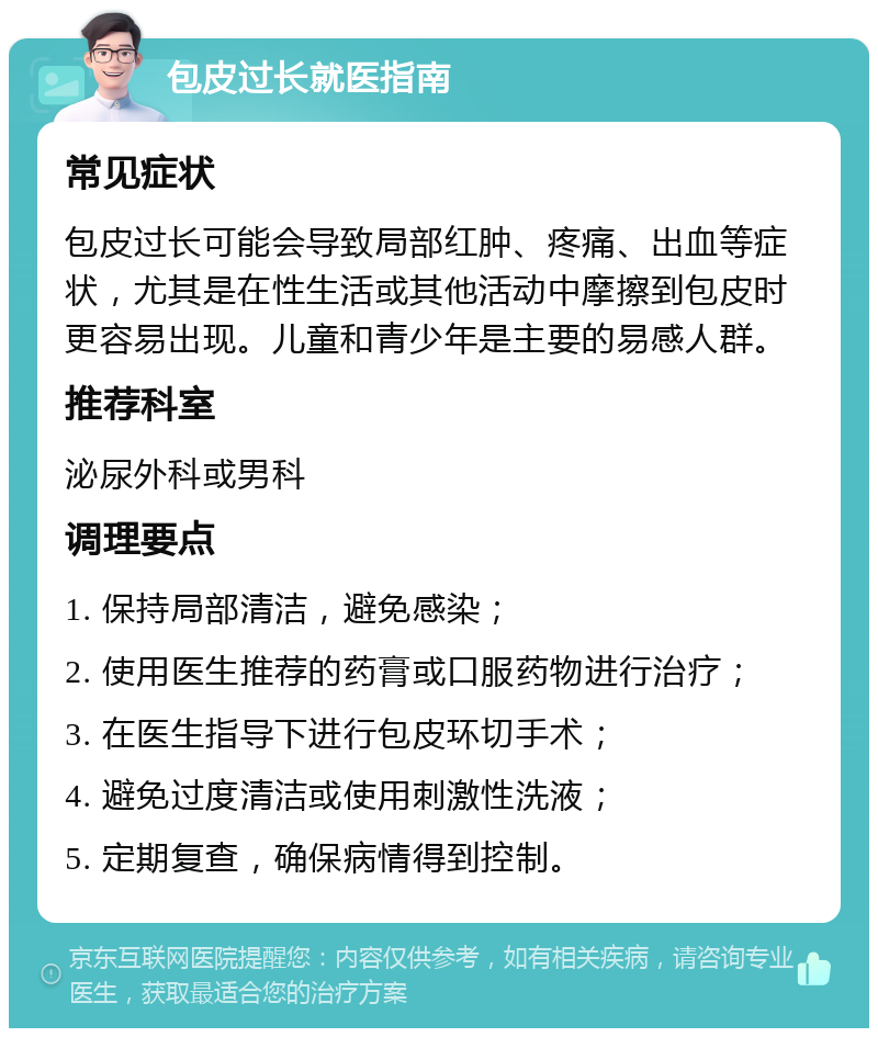 包皮过长就医指南 常见症状 包皮过长可能会导致局部红肿、疼痛、出血等症状，尤其是在性生活或其他活动中摩擦到包皮时更容易出现。儿童和青少年是主要的易感人群。 推荐科室 泌尿外科或男科 调理要点 1. 保持局部清洁，避免感染； 2. 使用医生推荐的药膏或口服药物进行治疗； 3. 在医生指导下进行包皮环切手术； 4. 避免过度清洁或使用刺激性洗液； 5. 定期复查，确保病情得到控制。