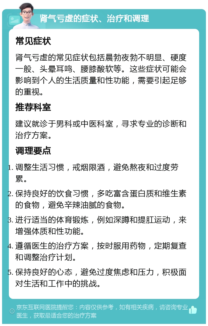 肾气亏虚的症状、治疗和调理 常见症状 肾气亏虚的常见症状包括晨勃夜勃不明显、硬度一般、头晕耳鸣、腰膝酸软等。这些症状可能会影响到个人的生活质量和性功能，需要引起足够的重视。 推荐科室 建议就诊于男科或中医科室，寻求专业的诊断和治疗方案。 调理要点 调整生活习惯，戒烟限酒，避免熬夜和过度劳累。 保持良好的饮食习惯，多吃富含蛋白质和维生素的食物，避免辛辣油腻的食物。 进行适当的体育锻炼，例如深蹲和提肛运动，来增强体质和性功能。 遵循医生的治疗方案，按时服用药物，定期复查和调整治疗计划。 保持良好的心态，避免过度焦虑和压力，积极面对生活和工作中的挑战。