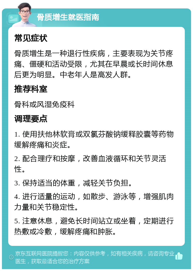 骨质增生就医指南 常见症状 骨质增生是一种退行性疾病，主要表现为关节疼痛、僵硬和活动受限，尤其在早晨或长时间休息后更为明显。中老年人是高发人群。 推荐科室 骨科或风湿免疫科 调理要点 1. 使用扶他林软膏或双氯芬酸钠缓释胶囊等药物缓解疼痛和炎症。 2. 配合理疗和按摩，改善血液循环和关节灵活性。 3. 保持适当的体重，减轻关节负担。 4. 进行适量的运动，如散步、游泳等，增强肌肉力量和关节稳定性。 5. 注意休息，避免长时间站立或坐着，定期进行热敷或冷敷，缓解疼痛和肿胀。