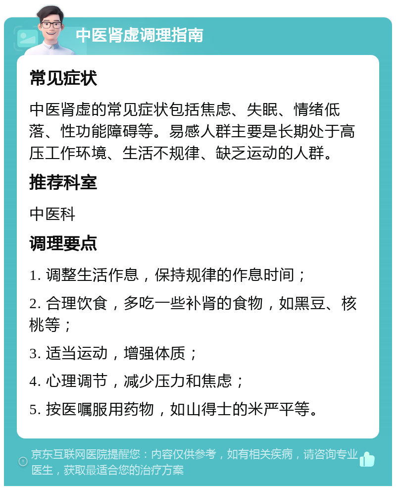 中医肾虚调理指南 常见症状 中医肾虚的常见症状包括焦虑、失眠、情绪低落、性功能障碍等。易感人群主要是长期处于高压工作环境、生活不规律、缺乏运动的人群。 推荐科室 中医科 调理要点 1. 调整生活作息，保持规律的作息时间； 2. 合理饮食，多吃一些补肾的食物，如黑豆、核桃等； 3. 适当运动，增强体质； 4. 心理调节，减少压力和焦虑； 5. 按医嘱服用药物，如山得士的米严平等。