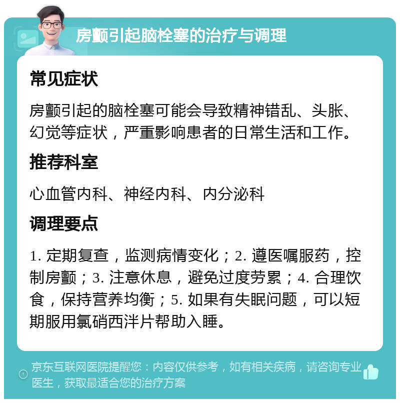 房颤引起脑栓塞的治疗与调理 常见症状 房颤引起的脑栓塞可能会导致精神错乱、头胀、幻觉等症状，严重影响患者的日常生活和工作。 推荐科室 心血管内科、神经内科、内分泌科 调理要点 1. 定期复查，监测病情变化；2. 遵医嘱服药，控制房颤；3. 注意休息，避免过度劳累；4. 合理饮食，保持营养均衡；5. 如果有失眠问题，可以短期服用氯硝西泮片帮助入睡。