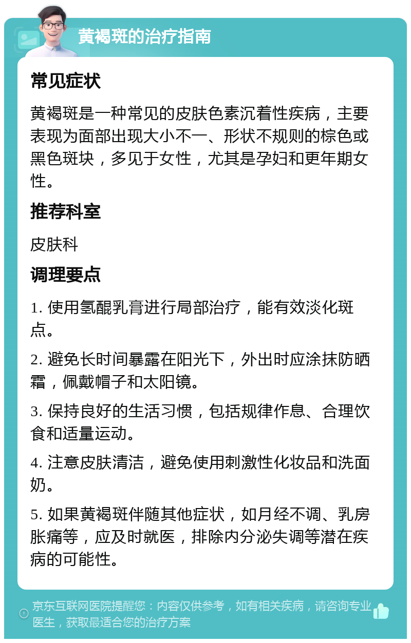 黄褐斑的治疗指南 常见症状 黄褐斑是一种常见的皮肤色素沉着性疾病，主要表现为面部出现大小不一、形状不规则的棕色或黑色斑块，多见于女性，尤其是孕妇和更年期女性。 推荐科室 皮肤科 调理要点 1. 使用氢醌乳膏进行局部治疗，能有效淡化斑点。 2. 避免长时间暴露在阳光下，外出时应涂抹防晒霜，佩戴帽子和太阳镜。 3. 保持良好的生活习惯，包括规律作息、合理饮食和适量运动。 4. 注意皮肤清洁，避免使用刺激性化妆品和洗面奶。 5. 如果黄褐斑伴随其他症状，如月经不调、乳房胀痛等，应及时就医，排除内分泌失调等潜在疾病的可能性。