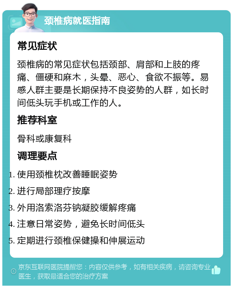 颈椎病就医指南 常见症状 颈椎病的常见症状包括颈部、肩部和上肢的疼痛、僵硬和麻木，头晕、恶心、食欲不振等。易感人群主要是长期保持不良姿势的人群，如长时间低头玩手机或工作的人。 推荐科室 骨科或康复科 调理要点 使用颈椎枕改善睡眠姿势 进行局部理疗按摩 外用洛索洛芬钠凝胶缓解疼痛 注意日常姿势，避免长时间低头 定期进行颈椎保健操和伸展运动