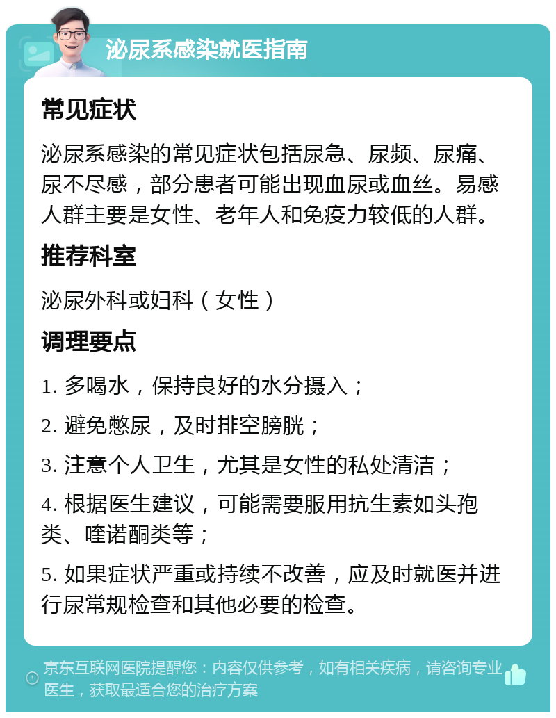 泌尿系感染就医指南 常见症状 泌尿系感染的常见症状包括尿急、尿频、尿痛、尿不尽感，部分患者可能出现血尿或血丝。易感人群主要是女性、老年人和免疫力较低的人群。 推荐科室 泌尿外科或妇科（女性） 调理要点 1. 多喝水，保持良好的水分摄入； 2. 避免憋尿，及时排空膀胱； 3. 注意个人卫生，尤其是女性的私处清洁； 4. 根据医生建议，可能需要服用抗生素如头孢类、喹诺酮类等； 5. 如果症状严重或持续不改善，应及时就医并进行尿常规检查和其他必要的检查。