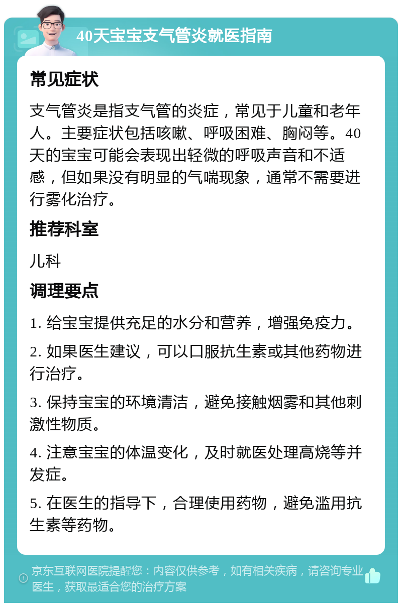 40天宝宝支气管炎就医指南 常见症状 支气管炎是指支气管的炎症，常见于儿童和老年人。主要症状包括咳嗽、呼吸困难、胸闷等。40天的宝宝可能会表现出轻微的呼吸声音和不适感，但如果没有明显的气喘现象，通常不需要进行雾化治疗。 推荐科室 儿科 调理要点 1. 给宝宝提供充足的水分和营养，增强免疫力。 2. 如果医生建议，可以口服抗生素或其他药物进行治疗。 3. 保持宝宝的环境清洁，避免接触烟雾和其他刺激性物质。 4. 注意宝宝的体温变化，及时就医处理高烧等并发症。 5. 在医生的指导下，合理使用药物，避免滥用抗生素等药物。