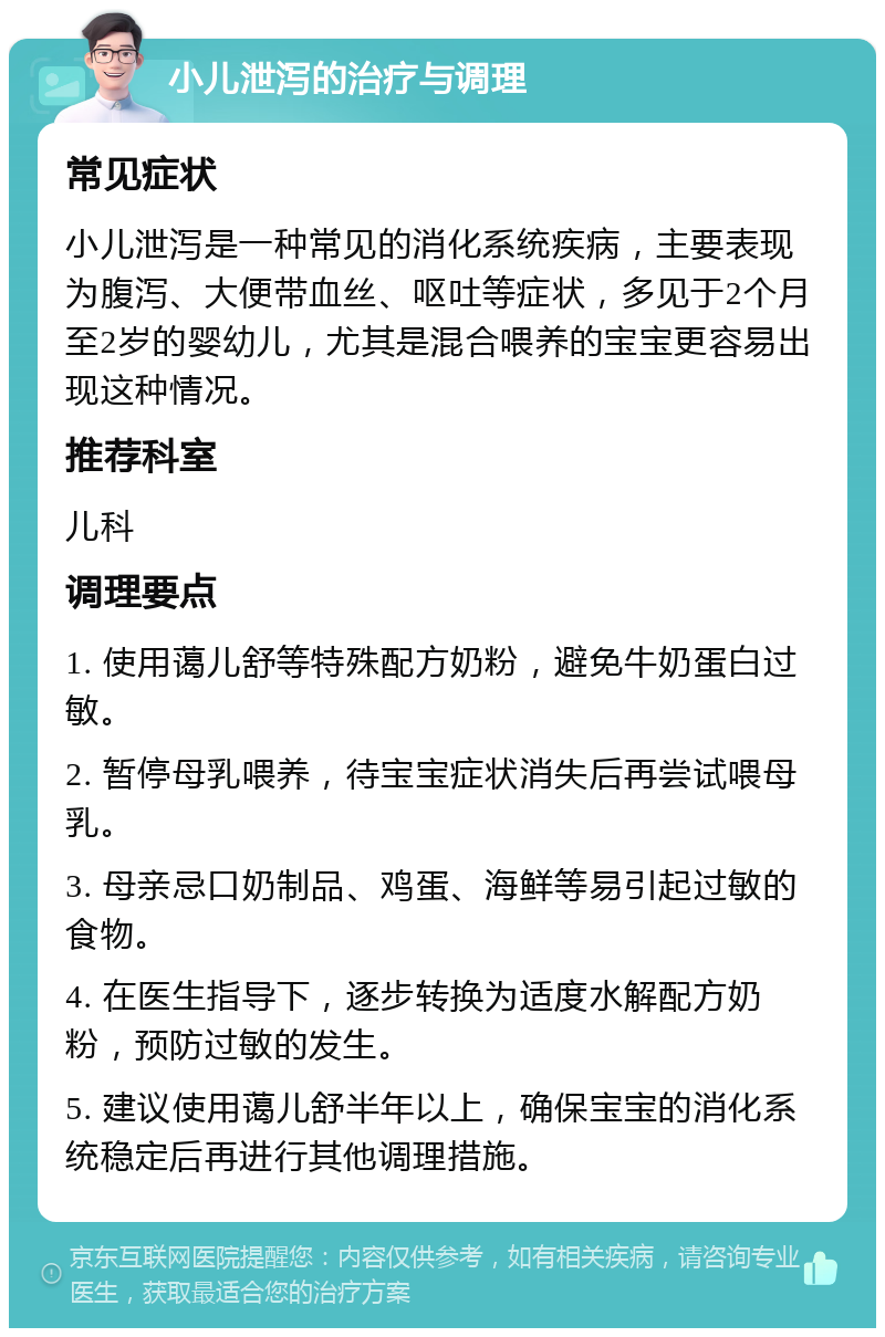 小儿泄泻的治疗与调理 常见症状 小儿泄泻是一种常见的消化系统疾病，主要表现为腹泻、大便带血丝、呕吐等症状，多见于2个月至2岁的婴幼儿，尤其是混合喂养的宝宝更容易出现这种情况。 推荐科室 儿科 调理要点 1. 使用蔼儿舒等特殊配方奶粉，避免牛奶蛋白过敏。 2. 暂停母乳喂养，待宝宝症状消失后再尝试喂母乳。 3. 母亲忌口奶制品、鸡蛋、海鲜等易引起过敏的食物。 4. 在医生指导下，逐步转换为适度水解配方奶粉，预防过敏的发生。 5. 建议使用蔼儿舒半年以上，确保宝宝的消化系统稳定后再进行其他调理措施。