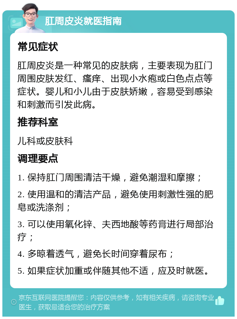 肛周皮炎就医指南 常见症状 肛周皮炎是一种常见的皮肤病，主要表现为肛门周围皮肤发红、瘙痒、出现小水疱或白色点点等症状。婴儿和小儿由于皮肤娇嫩，容易受到感染和刺激而引发此病。 推荐科室 儿科或皮肤科 调理要点 1. 保持肛门周围清洁干燥，避免潮湿和摩擦； 2. 使用温和的清洁产品，避免使用刺激性强的肥皂或洗涤剂； 3. 可以使用氧化锌、夫西地酸等药膏进行局部治疗； 4. 多晾着透气，避免长时间穿着尿布； 5. 如果症状加重或伴随其他不适，应及时就医。