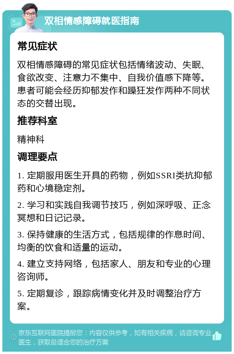 双相情感障碍就医指南 常见症状 双相情感障碍的常见症状包括情绪波动、失眠、食欲改变、注意力不集中、自我价值感下降等。患者可能会经历抑郁发作和躁狂发作两种不同状态的交替出现。 推荐科室 精神科 调理要点 1. 定期服用医生开具的药物，例如SSRI类抗抑郁药和心境稳定剂。 2. 学习和实践自我调节技巧，例如深呼吸、正念冥想和日记记录。 3. 保持健康的生活方式，包括规律的作息时间、均衡的饮食和适量的运动。 4. 建立支持网络，包括家人、朋友和专业的心理咨询师。 5. 定期复诊，跟踪病情变化并及时调整治疗方案。