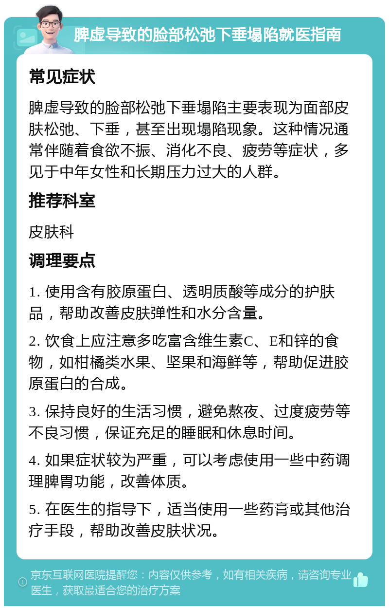 脾虚导致的脸部松弛下垂塌陷就医指南 常见症状 脾虚导致的脸部松弛下垂塌陷主要表现为面部皮肤松弛、下垂，甚至出现塌陷现象。这种情况通常伴随着食欲不振、消化不良、疲劳等症状，多见于中年女性和长期压力过大的人群。 推荐科室 皮肤科 调理要点 1. 使用含有胶原蛋白、透明质酸等成分的护肤品，帮助改善皮肤弹性和水分含量。 2. 饮食上应注意多吃富含维生素C、E和锌的食物，如柑橘类水果、坚果和海鲜等，帮助促进胶原蛋白的合成。 3. 保持良好的生活习惯，避免熬夜、过度疲劳等不良习惯，保证充足的睡眠和休息时间。 4. 如果症状较为严重，可以考虑使用一些中药调理脾胃功能，改善体质。 5. 在医生的指导下，适当使用一些药膏或其他治疗手段，帮助改善皮肤状况。