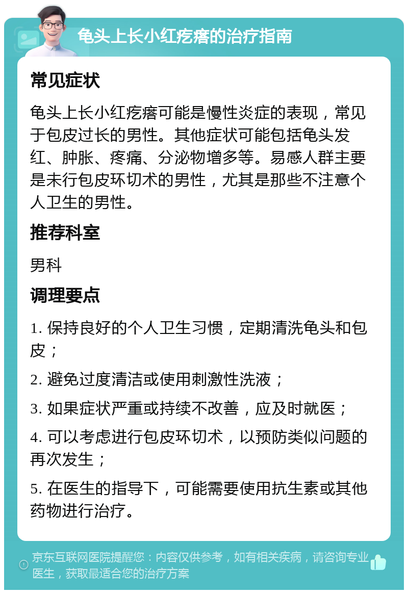 龟头上长小红疙瘩的治疗指南 常见症状 龟头上长小红疙瘩可能是慢性炎症的表现，常见于包皮过长的男性。其他症状可能包括龟头发红、肿胀、疼痛、分泌物增多等。易感人群主要是未行包皮环切术的男性，尤其是那些不注意个人卫生的男性。 推荐科室 男科 调理要点 1. 保持良好的个人卫生习惯，定期清洗龟头和包皮； 2. 避免过度清洁或使用刺激性洗液； 3. 如果症状严重或持续不改善，应及时就医； 4. 可以考虑进行包皮环切术，以预防类似问题的再次发生； 5. 在医生的指导下，可能需要使用抗生素或其他药物进行治疗。