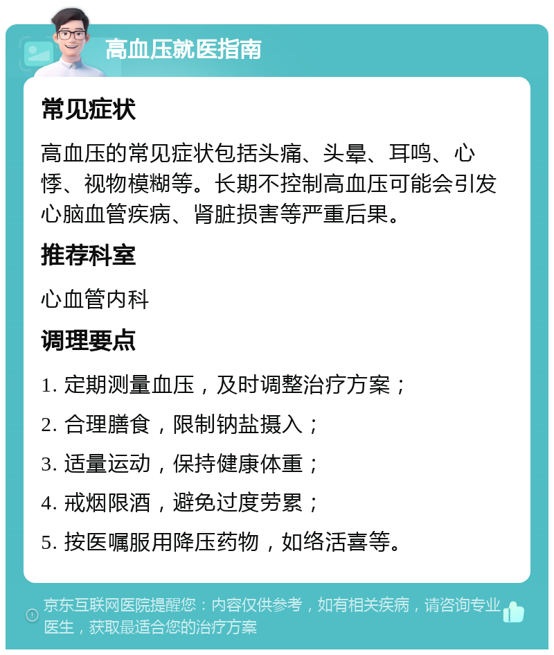 高血压就医指南 常见症状 高血压的常见症状包括头痛、头晕、耳鸣、心悸、视物模糊等。长期不控制高血压可能会引发心脑血管疾病、肾脏损害等严重后果。 推荐科室 心血管内科 调理要点 1. 定期测量血压，及时调整治疗方案； 2. 合理膳食，限制钠盐摄入； 3. 适量运动，保持健康体重； 4. 戒烟限酒，避免过度劳累； 5. 按医嘱服用降压药物，如络活喜等。