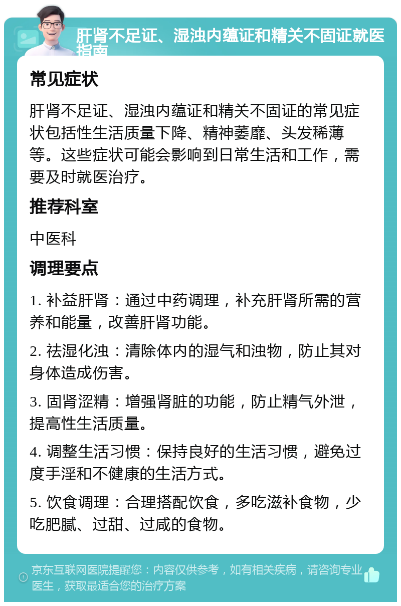 肝肾不足证、湿浊内蕴证和精关不固证就医指南 常见症状 肝肾不足证、湿浊内蕴证和精关不固证的常见症状包括性生活质量下降、精神萎靡、头发稀薄等。这些症状可能会影响到日常生活和工作，需要及时就医治疗。 推荐科室 中医科 调理要点 1. 补益肝肾：通过中药调理，补充肝肾所需的营养和能量，改善肝肾功能。 2. 祛湿化浊：清除体内的湿气和浊物，防止其对身体造成伤害。 3. 固肾涩精：增强肾脏的功能，防止精气外泄，提高性生活质量。 4. 调整生活习惯：保持良好的生活习惯，避免过度手淫和不健康的生活方式。 5. 饮食调理：合理搭配饮食，多吃滋补食物，少吃肥腻、过甜、过咸的食物。