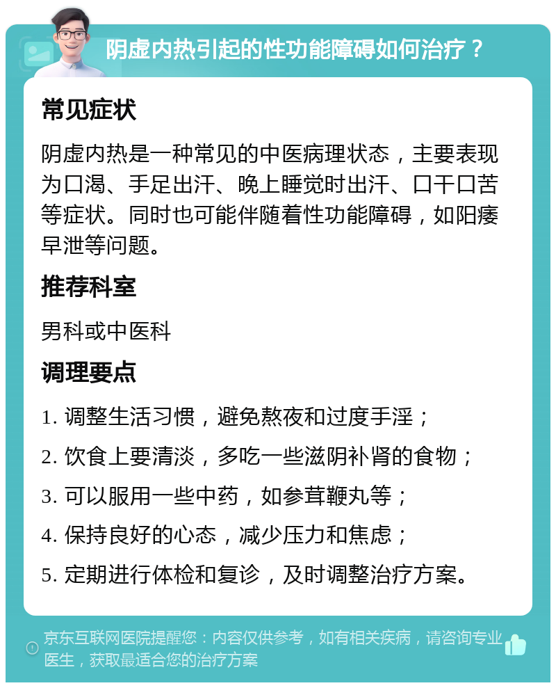 阴虚内热引起的性功能障碍如何治疗？ 常见症状 阴虚内热是一种常见的中医病理状态，主要表现为口渴、手足出汗、晚上睡觉时出汗、口干口苦等症状。同时也可能伴随着性功能障碍，如阳痿早泄等问题。 推荐科室 男科或中医科 调理要点 1. 调整生活习惯，避免熬夜和过度手淫； 2. 饮食上要清淡，多吃一些滋阴补肾的食物； 3. 可以服用一些中药，如参茸鞭丸等； 4. 保持良好的心态，减少压力和焦虑； 5. 定期进行体检和复诊，及时调整治疗方案。