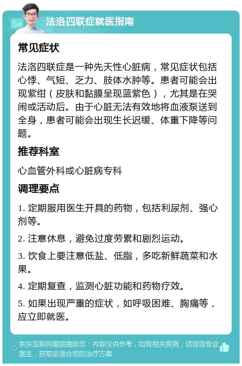 法洛四联症就医指南 常见症状 法洛四联症是一种先天性心脏病，常见症状包括心悸、气短、乏力、肢体水肿等。患者可能会出现紫绀（皮肤和黏膜呈现蓝紫色），尤其是在哭闹或活动后。由于心脏无法有效地将血液泵送到全身，患者可能会出现生长迟缓、体重下降等问题。 推荐科室 心血管外科或心脏病专科 调理要点 1. 定期服用医生开具的药物，包括利尿剂、强心剂等。 2. 注意休息，避免过度劳累和剧烈运动。 3. 饮食上要注意低盐、低脂，多吃新鲜蔬菜和水果。 4. 定期复查，监测心脏功能和药物疗效。 5. 如果出现严重的症状，如呼吸困难、胸痛等，应立即就医。