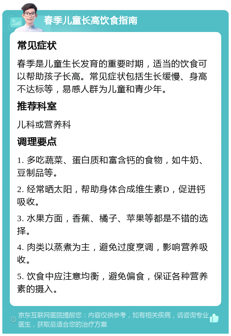 春季儿童长高饮食指南 常见症状 春季是儿童生长发育的重要时期，适当的饮食可以帮助孩子长高。常见症状包括生长缓慢、身高不达标等，易感人群为儿童和青少年。 推荐科室 儿科或营养科 调理要点 1. 多吃蔬菜、蛋白质和富含钙的食物，如牛奶、豆制品等。 2. 经常晒太阳，帮助身体合成维生素D，促进钙吸收。 3. 水果方面，香蕉、橘子、苹果等都是不错的选择。 4. 肉类以蒸煮为主，避免过度烹调，影响营养吸收。 5. 饮食中应注意均衡，避免偏食，保证各种营养素的摄入。