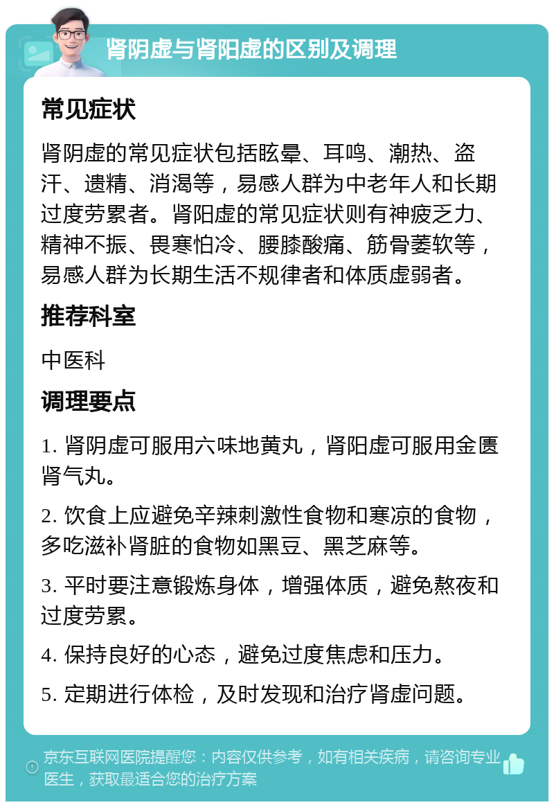 肾阴虚与肾阳虚的区别及调理 常见症状 肾阴虚的常见症状包括眩晕、耳鸣、潮热、盗汗、遗精、消渴等，易感人群为中老年人和长期过度劳累者。肾阳虚的常见症状则有神疲乏力、精神不振、畏寒怕冷、腰膝酸痛、筋骨萎软等，易感人群为长期生活不规律者和体质虚弱者。 推荐科室 中医科 调理要点 1. 肾阴虚可服用六味地黄丸，肾阳虚可服用金匮肾气丸。 2. 饮食上应避免辛辣刺激性食物和寒凉的食物，多吃滋补肾脏的食物如黑豆、黑芝麻等。 3. 平时要注意锻炼身体，增强体质，避免熬夜和过度劳累。 4. 保持良好的心态，避免过度焦虑和压力。 5. 定期进行体检，及时发现和治疗肾虚问题。