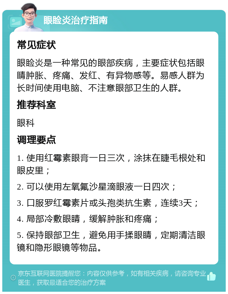 眼睑炎治疗指南 常见症状 眼睑炎是一种常见的眼部疾病，主要症状包括眼睛肿胀、疼痛、发红、有异物感等。易感人群为长时间使用电脑、不注意眼部卫生的人群。 推荐科室 眼科 调理要点 1. 使用红霉素眼膏一日三次，涂抹在睫毛根处和眼皮里； 2. 可以使用左氧氟沙星滴眼液一日四次； 3. 口服罗红霉素片或头孢类抗生素，连续3天； 4. 局部冷敷眼睛，缓解肿胀和疼痛； 5. 保持眼部卫生，避免用手揉眼睛，定期清洁眼镜和隐形眼镜等物品。