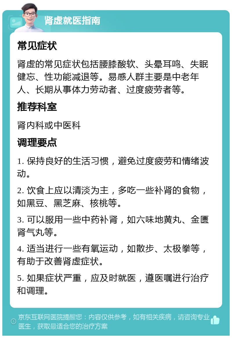 肾虚就医指南 常见症状 肾虚的常见症状包括腰膝酸软、头晕耳鸣、失眠健忘、性功能减退等。易感人群主要是中老年人、长期从事体力劳动者、过度疲劳者等。 推荐科室 肾内科或中医科 调理要点 1. 保持良好的生活习惯，避免过度疲劳和情绪波动。 2. 饮食上应以清淡为主，多吃一些补肾的食物，如黑豆、黑芝麻、核桃等。 3. 可以服用一些中药补肾，如六味地黄丸、金匮肾气丸等。 4. 适当进行一些有氧运动，如散步、太极拳等，有助于改善肾虚症状。 5. 如果症状严重，应及时就医，遵医嘱进行治疗和调理。