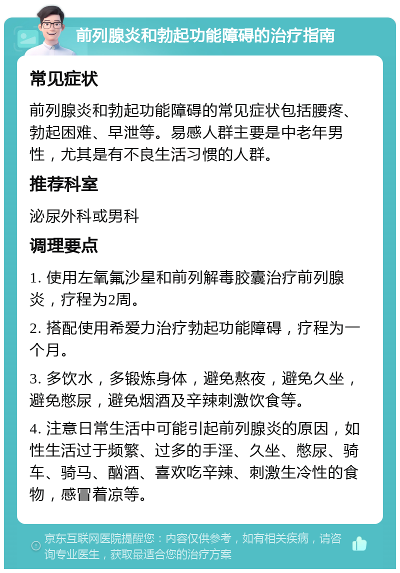 前列腺炎和勃起功能障碍的治疗指南 常见症状 前列腺炎和勃起功能障碍的常见症状包括腰疼、勃起困难、早泄等。易感人群主要是中老年男性，尤其是有不良生活习惯的人群。 推荐科室 泌尿外科或男科 调理要点 1. 使用左氧氟沙星和前列解毒胶囊治疗前列腺炎，疗程为2周。 2. 搭配使用希爱力治疗勃起功能障碍，疗程为一个月。 3. 多饮水，多锻炼身体，避免熬夜，避免久坐，避免憋尿，避免烟酒及辛辣刺激饮食等。 4. 注意日常生活中可能引起前列腺炎的原因，如性生活过于频繁、过多的手淫、久坐、憋尿、骑车、骑马、酗酒、喜欢吃辛辣、刺激生冷性的食物，感冒着凉等。