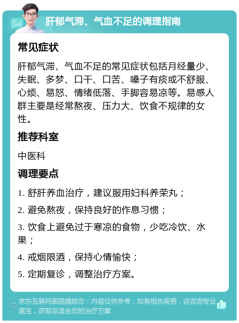 肝郁气滞、气血不足的调理指南 常见症状 肝郁气滞、气血不足的常见症状包括月经量少、失眠、多梦、口干、口苦、嗓子有痰或不舒服、心烦、易怒、情绪低落、手脚容易凉等。易感人群主要是经常熬夜、压力大、饮食不规律的女性。 推荐科室 中医科 调理要点 1. 舒肝养血治疗，建议服用妇科养荣丸； 2. 避免熬夜，保持良好的作息习惯； 3. 饮食上避免过于寒凉的食物，少吃冷饮、水果； 4. 戒烟限酒，保持心情愉快； 5. 定期复诊，调整治疗方案。