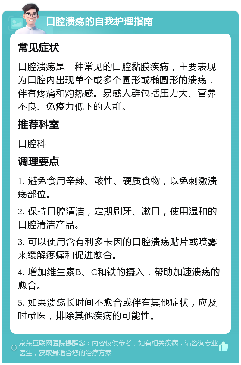 口腔溃疡的自我护理指南 常见症状 口腔溃疡是一种常见的口腔黏膜疾病，主要表现为口腔内出现单个或多个圆形或椭圆形的溃疡，伴有疼痛和灼热感。易感人群包括压力大、营养不良、免疫力低下的人群。 推荐科室 口腔科 调理要点 1. 避免食用辛辣、酸性、硬质食物，以免刺激溃疡部位。 2. 保持口腔清洁，定期刷牙、漱口，使用温和的口腔清洁产品。 3. 可以使用含有利多卡因的口腔溃疡贴片或喷雾来缓解疼痛和促进愈合。 4. 增加维生素B、C和铁的摄入，帮助加速溃疡的愈合。 5. 如果溃疡长时间不愈合或伴有其他症状，应及时就医，排除其他疾病的可能性。